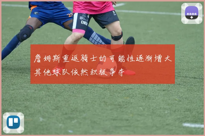 詹姆斯重返骑士的可能性逐渐增大其他球队依然积极争夺