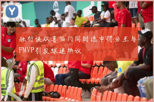 独行侠双喜临门同时选中得分王与FMVP引发球迷热议