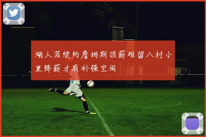 湖人若续约詹姆斯顶薪难留八村小里降薪才有补强空间