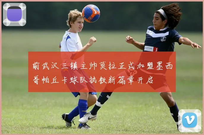 前武汉三镇主帅莫拉正式加盟墨西哥帕丘卡球队执教新篇章开启