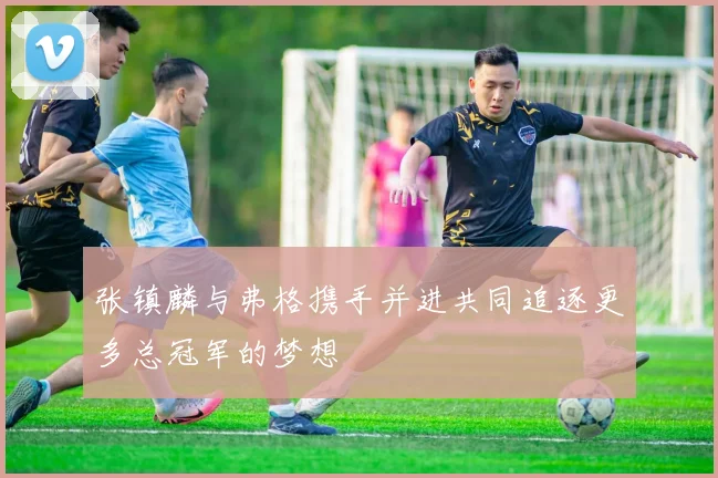 张镇麟与弗格携手并进共同追逐更多总冠军的梦想