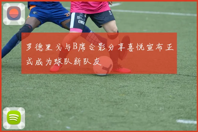 罗德里戈与B席合影分享喜悦宣布正式成为球队新队友