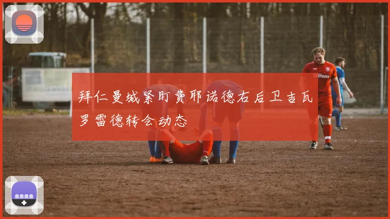 拜仁曼城紧盯费耶诺德右后卫吉瓦罗雷德转会动态