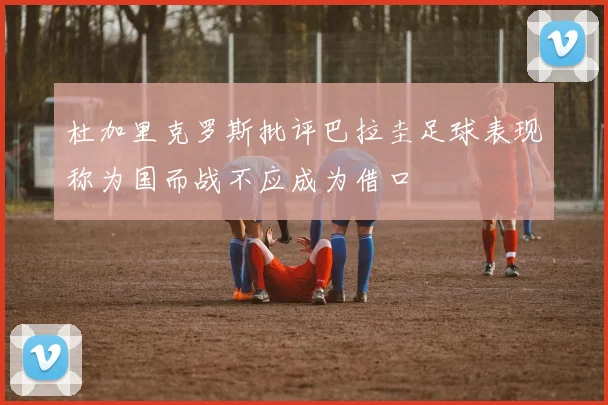 杜加里克罗斯批评巴拉圭足球表现称为国而战不应成为借口