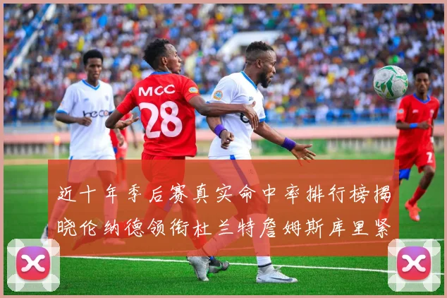近十年季后赛真实命中率排行榜揭晓伦纳德领衔杜兰特詹姆斯库里紧随其后