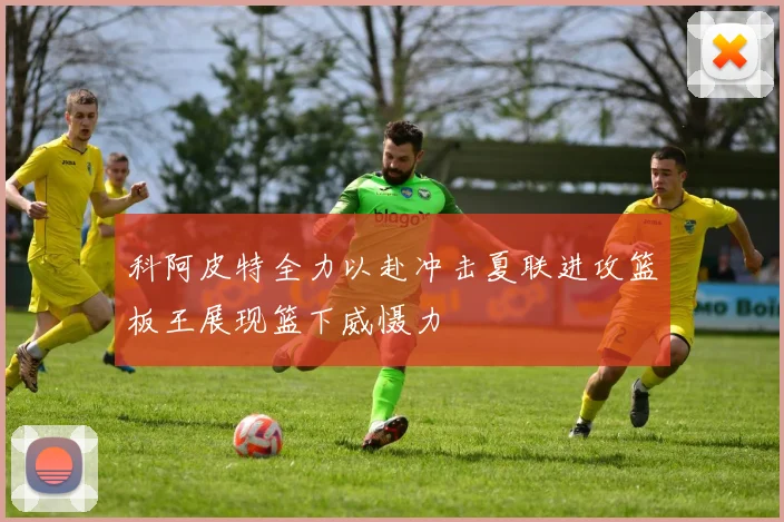 科阿皮特全力以赴冲击夏联进攻篮板王展现篮下威慑力