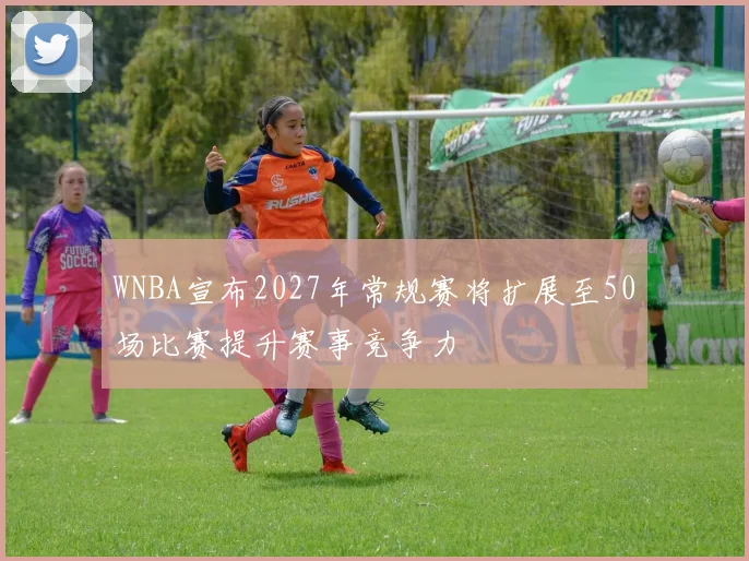 WNBA宣布2027年常规赛将扩展至50场比赛提升赛事竞争力