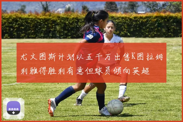 尤文图斯计划以五千万出售K图拉姆利雅得胜利有意但球员倾向英超