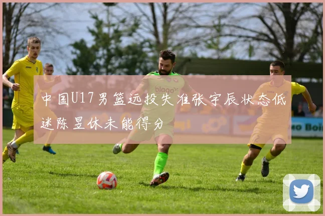 中国U17男篮远投失准张宇辰状态低迷陈昱休未能得分