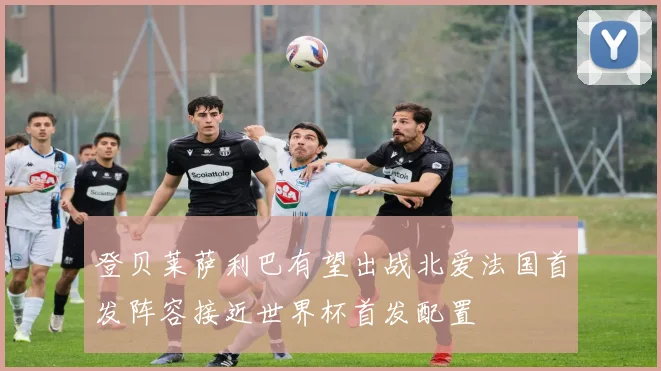 登贝莱萨利巴有望出战北爱法国首发阵容接近世界杯首发配置