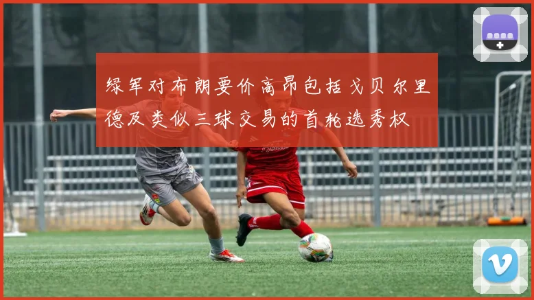 绿军对布朗要价高昂包括戈贝尔里德及类似三球交易的首轮选秀权