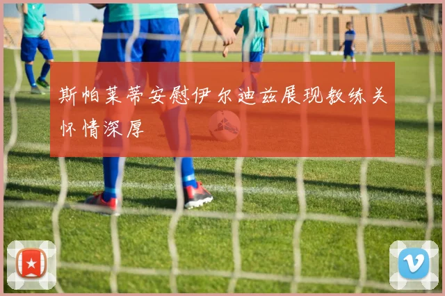 斯帕莱蒂安慰伊尔迪兹展现教练关怀情深厚