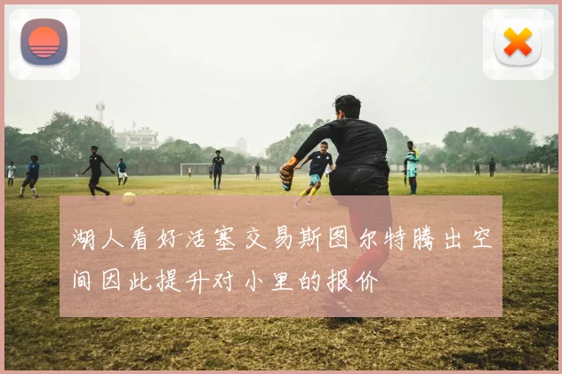 湖人看好活塞交易斯图尔特腾出空间因此提升对小里的报价
