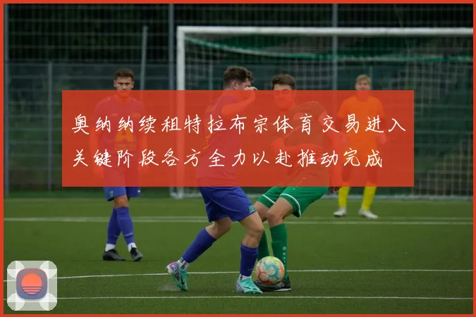 奥纳纳续租特拉布宗体育交易进入关键阶段各方全力以赴推动完成