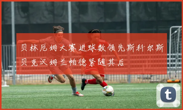贝林厄姆大赛进球数领先斯科尔斯贝克汉姆兰帕德紧随其后