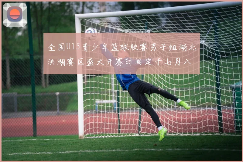 全国U15青少年篮球联赛男子组湖北洪湖赛区盛大开赛时间定于七月八日至十三日