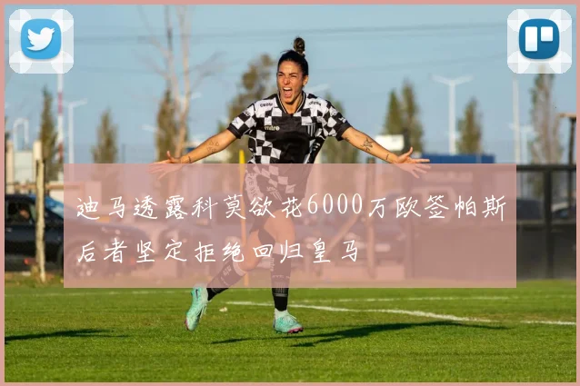 迪马透露科莫欲花6000万欧签帕斯后者坚定拒绝回归皇马