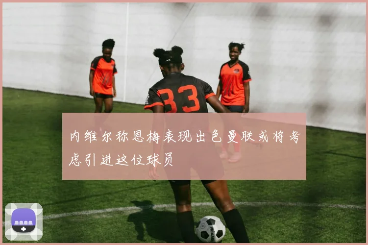 内维尔称恩梅表现出色曼联或将考虑引进这位球员